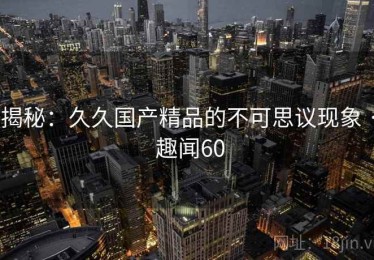 揭秘:久久国产精品的不可思议现象 · 趣闻60 揭秘:久久国产精品的不可思议现象 · 趣闻60