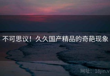 不可思议!久久国产精品的奇葩现象 不可思议!久久国产精品的奇葩现象