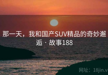 那一天,我和国产SUV精品的奇妙邂逅 · 故事188 那一天,我和国产SUV精品的奇妙邂逅 · 故事188