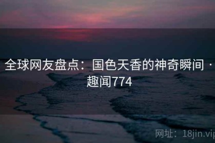 全球网友盘点：国色天香的神奇瞬间 · 趣闻774