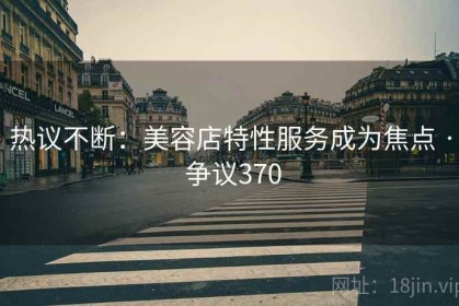 热议不断：美容店特性服务成为焦点 · 争议370