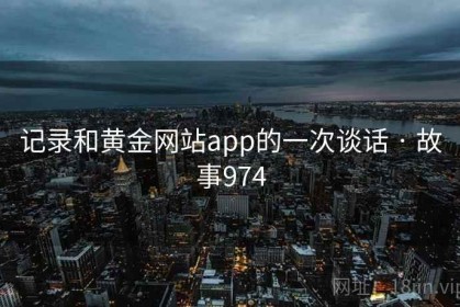 记录和黄金网站app的一次谈话 · 故事974 记录和黄金网站app的一次谈话 · 故事974