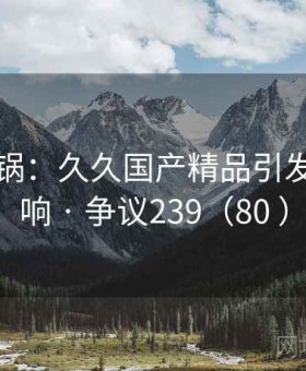 网络炸锅：久久国产精品引发强烈反响 · 争议239（80 ）