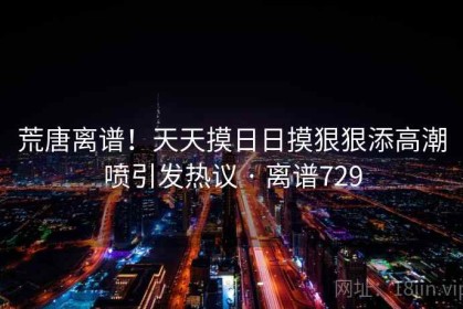 荒唐离谱！天天摸日日摸狠狠添高潮喷引发热议 · 离谱729