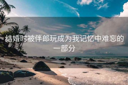 结婚时被伴郎玩成为我记忆中难忘的一部分