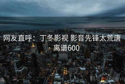 网友直呼：丁冬影视 影音先锋太荒唐 · 离谱600