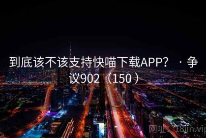 到底该不该支持快喵下载APP？ · 争议902（150 ）