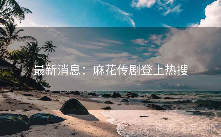 最新消息：麻花传剧登上热搜