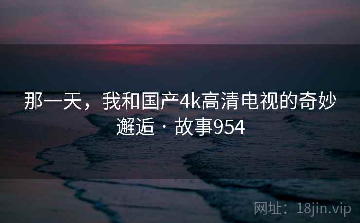 那一天，我和国产4k高清电视的奇妙邂逅 · 故事954