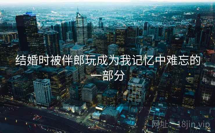 结婚时被伴郎玩成为我记忆中难忘的一部分