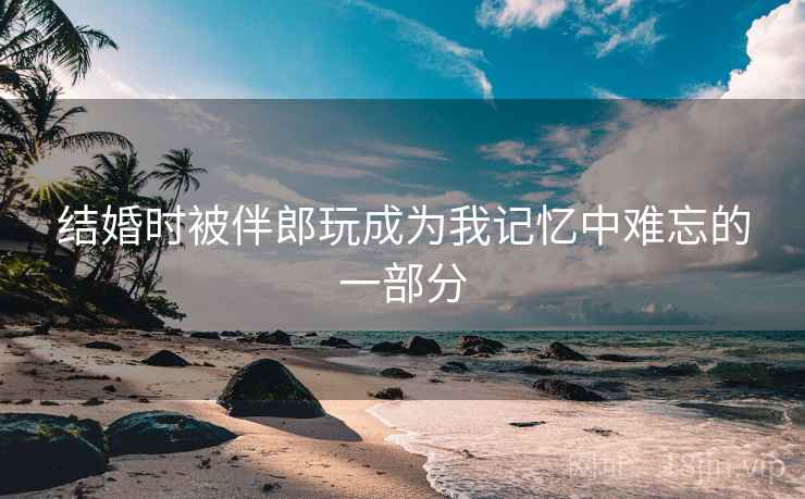 结婚时被伴郎玩成为我记忆中难忘的一部分