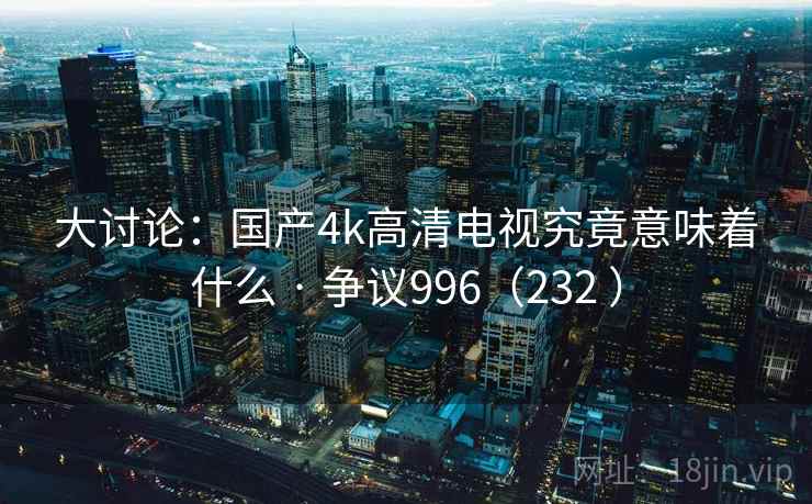 大讨论：国产4k高清电视究竟意味着什么 · 争议996（232 ）