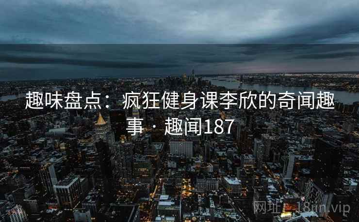 趣味盘点：疯狂健身课李欣的奇闻趣事 · 趣闻187