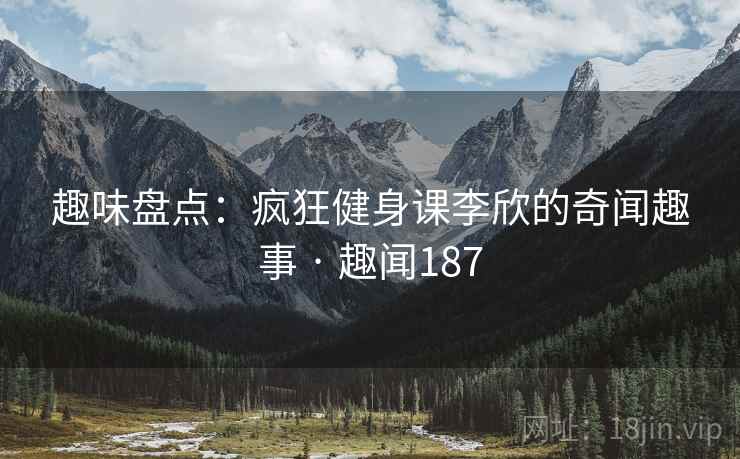 趣味盘点：疯狂健身课李欣的奇闻趣事 · 趣闻187