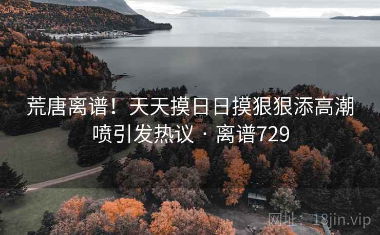 荒唐离谱!天天摸日日摸狠狠添高潮喷引发热议 · 离谱729 荒唐离谱!天天摸日日摸狠狠添高潮喷引发热议 · 离谱729