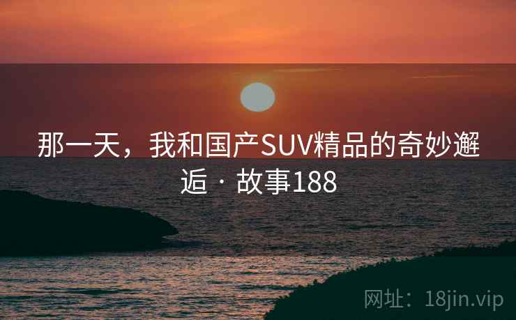 那一天,我和国产SUV精品的奇妙邂逅 · 故事188 那一天,我和国产SUV精品的奇妙邂逅 · 故事188