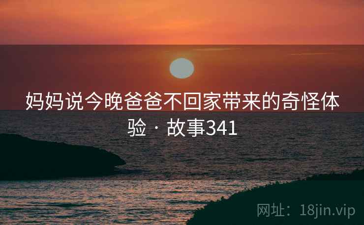 妈妈说今晚爸爸不回家带来的奇怪体验 · 故事341 妈妈说今晚爸爸不回家带来的奇怪体验 · 故事341