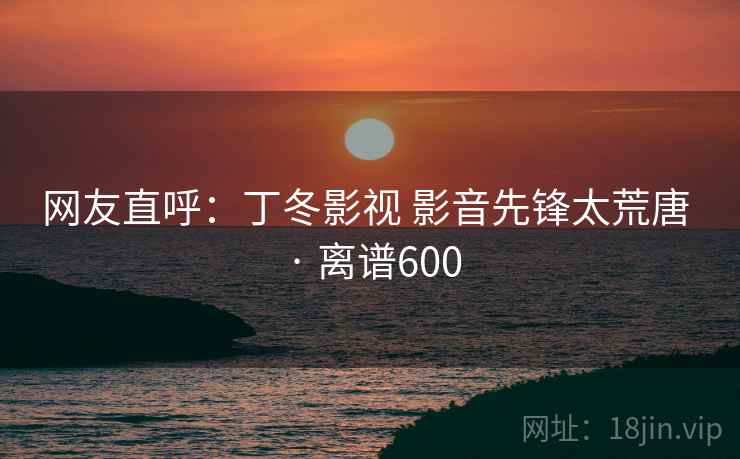 网友直呼：丁冬影视 影音先锋太荒唐 · 离谱600
